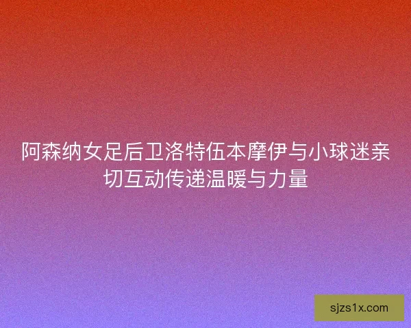 阿森纳女足后卫洛特伍本摩伊与小球迷亲切互动传递温暖与力量