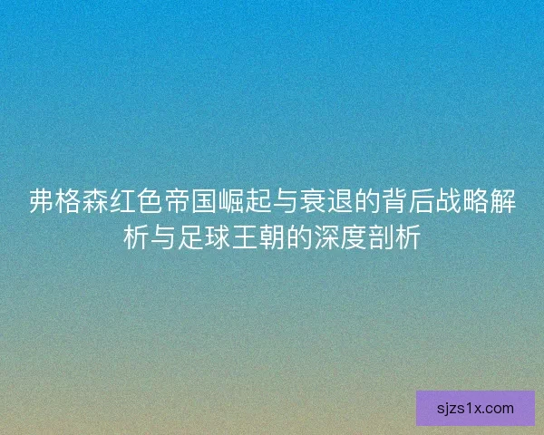 弗格森红色帝国崛起与衰退的背后战略解析与足球王朝的深度剖析 弗格森红色帝国崛起与衰退的背后战略解析与足球王朝的深度剖析
