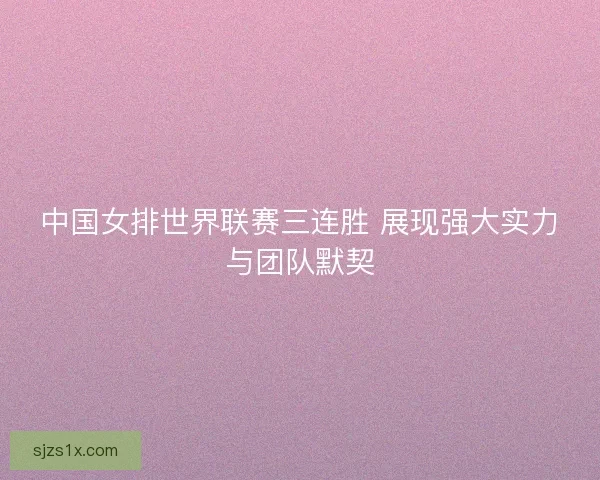 中国女排世界联赛三连胜 展现强大实力与团队默契