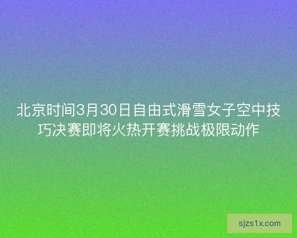 北京时间3月30日自由式滑雪女子空中技巧决赛即将火热开赛挑战极限动作