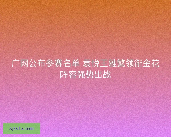 广网公布参赛名单 袁悦王雅繁领衔金花阵容强势出战