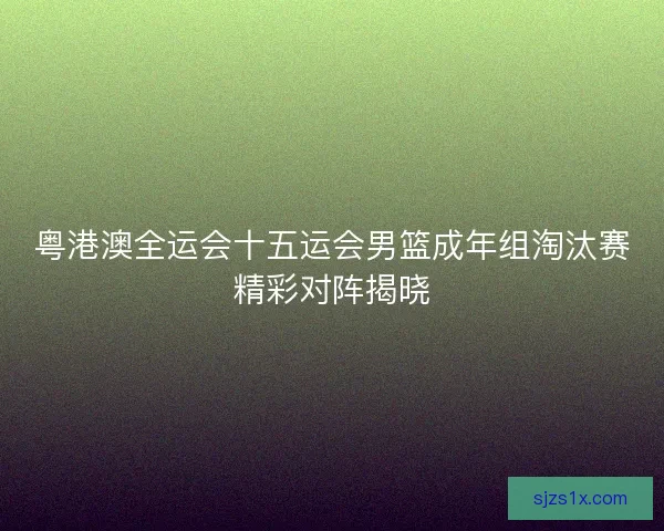 粤港澳全运会十五运会男篮成年组淘汰赛精彩对阵揭晓