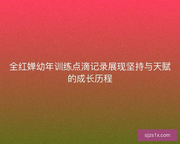 全红婵幼年训练点滴记录展现坚持与天赋的成长历程
