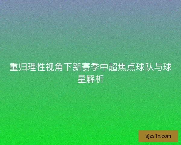 重归理性视角下新赛季中超焦点球队与球星解析