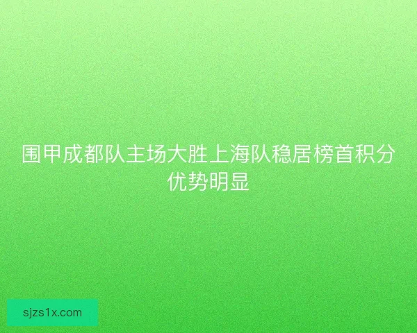 围甲成都队主场大胜上海队稳居榜首积分优势明显