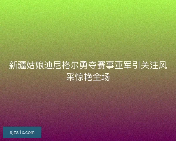 新疆姑娘迪尼格尔勇夺赛事亚军引关注风采惊艳全场