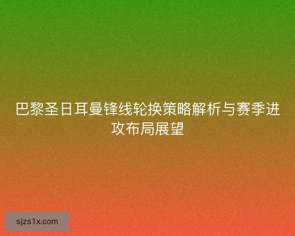 巴黎圣日耳曼锋线轮换策略解析与赛季进攻布局展望