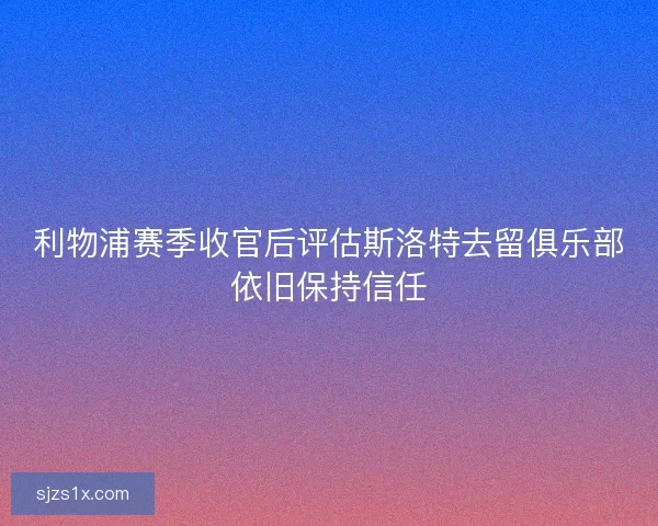 利物浦赛季收官后评估斯洛特去留俱乐部依旧保持信任