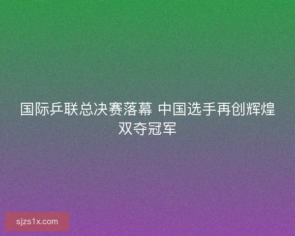 国际乒联总决赛落幕 中国选手再创辉煌双夺冠军